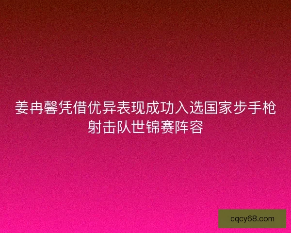 姜冉馨凭借优异表现成功入选国家步手枪射击队世锦赛阵容