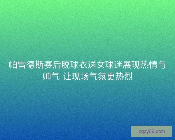 帕雷德斯赛后脱球衣送女球迷展现热情与帅气 让现场气氛更热烈