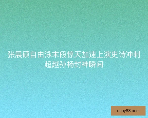 张展硕自由泳末段惊天加速上演史诗冲刺超越孙杨封神瞬间