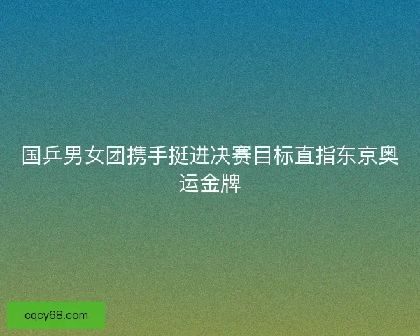 国乒男女团携手挺进决赛目标直指东京奥运金牌